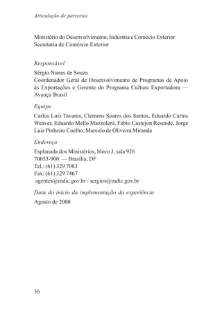 36
Ministério do Desenvolvimento, Indústria e Comécio Exterior
Secretaria de Comércio Exterior
Responsável
Sérgio Nunes de Souza
Coordenador Geral de Desenvolvimento de Programas de Apoio
às Exportações e Gerente do Programa Cultura Exportadora —
Avança Brasil
Equipe
Carlos Luiz Tavares, Clemens Soares dos Santos, Eduardo Carlos
Weaver, Eduardo Mello Mazzoleni, Fábio Castejon Resende, Jorge
Luiz Pinheiro Coelho, Marcelo de Oliveira Miranda
Endereço
Esplanada dos Ministérios, bloco J, sala 926
70053-900 — Brasília, DF
Tel.: (61) 329 7083
Fax: (61) 329 7467
agentes@mdic.gov.br / sergios@mdic.gov.br
Data do início da implementação da experiência
Agosto de 2000
Articulação de parcerias
 