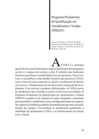 39
Programa Permanente
de Qualificação em
Atendimento e Vendas
(PPQAV)
Caixa Econômica Federal (CAIXA)
Diretoria de Administração da Rede de
Vendas (Diare) e Diretoria de Recursos
Humanos (Direh)
ACAIXA é o principal
agente do Governo Federal para a operacionalização dos programas
sociais e o repasse de recursos a eles. É também uma instituição
financeira que busca a rentabilidade nas suas operações. Nesse con-
texto, o seu público é todo cidadão brasileiro que procura a CAIXA,
com as mais diversas expectativas, desde o recebimento de benefí-
cios sociais, o financiamento de um imóvel até a realização de inves-
timentos. Com serviços e produtos diferenciados, a CAIXA carece
de atendimento que considere e realize as diversas necessidades. O
Programa Permanente de Qualificação em Atendimento e Vendas
(PPQAV) compõe-se de conjunto de ações integradas e orientadas
para consolidar o atendimento como estratégia prioritária na empresa.
Seu objetivo é estabelecer padrões de atendimento por meio da quali-
ficação das equipes. Visa também ao atendimento qualificado, à
identidade de atendimento CAIXA e ao fortalecimento da relação
com o cliente.
 