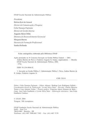 4
ENAP Escola Nacional de Administração Pública
Presidente
Helena Kerr do Amaral
Diretor de Comunicação e Pesquisa
Celio Yassuyu Fujiwara
Diretor de Gestão Interna
Augusto Akira Chiba
Diretora de Desenvolvimento Gerencial
Margaret Baroni
Diretora de Formação Profissional
Sandra Hollanda
Ficha catalográfica elaborada pela Biblioteca ENAP
Ações premiadas no 8o
Concurso Inovação na Gestão Pública Federal — 2003.
Andrea Barreto de Paiva e Frederico Augusto G. Araújo, organizadores. — Brasília:
ENAP Escola Nacional de Administração Pública, 2004.
197p.
ISBN 85-256-0044-X
1. Inovação na Gestão Pública 2. Administração Pública I. Paiva, Andrea Barreto de
II. Araújo, Frederico Augusto G.
CDD 350.81
Editor: Celio Yassuyu Fujiwara – Editor Adjunto: Rodrigo Luiz Rodrigues Galletti –
Coordenador-Geral de Publicação: Livino Silva Neto – Revisão: Emília Moreira
Torres e Luis Antonio Violin – Projeto gráfico: Francisco Inácio Homem de Melo –
Capa: Ana Carla Gualberto e Livino Silva Neto – Editoração eletrônica: Ana Carla
Gualberto Cardoso
© ENAP, 2004
Tiragem: 500 exemplares
ENAP Fundação Escola Nacional de Administração Pública
SAIS – Área 2-A
70610-900 – Brasília - DF
Telefones: (61) 445 7096/445 7102 – Fax: (61) 445 7178
 