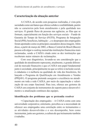 40
Caracterização da situação anterior
A CAIXA, de acordo com pesquisas realizadas, é vista pela
sociedade como um banco que oferece solidez e confiabilidade, porém
não se caracteriza pelo bom atendimento e pela qualidade nos
serviços. O grande fluxo de pessoas nas agências, as filas que se
formam, especialmente em função dos serviços sociais – Fundo de
Garantia do Tempo de Serviço (FGTS), Programa de Integração
Social (PIS), benefícios, habitação –, e o despreparo dos empregados
foram apontados como os principais causadores dessa imagem.Além
disso, a partir de março de 2002, o Banco Central do Brasil (Bacen)
passou a divulgar o ranking mensal das instituições financeiras mais
reclamadas, sendo a CAIXA citada entre as dez instituições que
receberam maior número de reclamações.
Com esse diagnóstico, levando-se em consideração que a
qualidade do atendimento representa, atualmente, o grande diferen-
cial do mercado financeiro e que a CAIXA tem papel fundamental
junto à sociedade, principalmente no que se refere à inclusão social,
à cidadania e à melhoria na qualidade de vida dos brasileiros, foi
lançado o Programa de Qualificação em Atendimento e Vendas
(PPQAV). O programa pretende assegurar a excelência no atendi-
mento em toda a rede CAIXA, por meio da capacitação e valori-
zação de seu corpo funcional. Para isso, oferece aos gestores da
CAIXA um conjunto de instrumentos de suporte para o desenvolvi-
mento e a atualização contínuos das equipes.
Identificação dos problemas que se pretendia resolver
• Capacitação dos empregados – A CAIXA conta com uma
universidade corporativa; entretanto, percebeu-se a necessidade de
oferecer aos empregados uma correlação entre os treinamentos e
as atividades desenvolvidas e o seu desempenho, bem como
incrementar, junto aos gestores, a cultura de que treinamento também
é trabalho.
Estabelecimento de padrões de atendimento e serviços
 