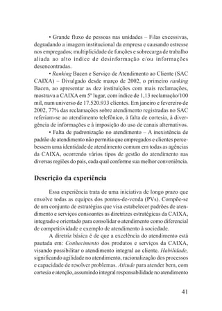 41
• Grande fluxo de pessoas nas unidades – Filas excessivas,
degradando a imagem institucional da empresa e causando estresse
nos empregados; multiplicidade de funções e sobrecarga de trabalho
aliada ao alto índice de desinformação e/ou informações
desencontradas.
• Ranking Bacen e Serviço de Atendimento ao Cliente (SAC
CAIXA) – Divulgado desde março de 2002, o primeiro ranking
Bacen, ao apresentar as dez instituições com mais reclamações,
mostrava a CAIXAem 5º lugar, com índice de 1,13 reclamação/100
mil, num universo de 17.520.933 clientes. Em janeiro e fevereiro de
2002, 77% das reclamações sobre atendimento registradas no SAC
referiam-se ao atendimento telefônico, à falta de cortesia, à diver-
gência de informações e à imposição do uso de canais alternativos.
• Falta de padronização no atendimento – A inexistência de
padrão de atendimento não permitia que empregados e clientes perce-
bessem uma identidade de atendimento comum em todas as agências
da CAIXA, ocorrendo vários tipos de gestão do atendimento nas
diversas regiões do país, cada qual conforme sua melhor conveniência.
Descrição da experiência
Essa experiência trata de uma iniciativa de longo prazo que
envolve todas as equipes dos pontos-de-venda (PVs). Compõe-se
de um conjunto de estratégias que visa estabelecer padrões de aten-
dimento e serviços consoantes as diretrizes estratégicas da CAIXA,
integrado e orientado para consolidar o atendimento como diferencial
de competitividade e exemplo de atendimento à sociedade.
A diretriz básica é de que a excelência do atendimento está
pautada em: Conhecimento dos produtos e serviços da CAIXA,
visando possibilitar o atendimento integral ao cliente. Habilidade,
significando agilidade no atendimento, racionalização dos processos
e capacidade de resolver problemas. Atitude para atender bem, com
cortesiaeatenção,assumindointegralresponsabilidadenoatendimento
 