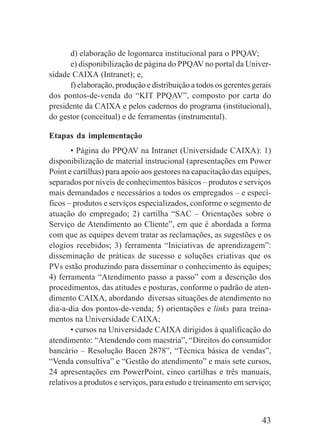 43
d) elaboração de logomarca institucional para o PPQAV;
e) disponibilização de página do PPQAV no portal da Univer-
sidade CAIXA (Intranet); e,
f) elaboração, produção e distribuição a todos os gerentes gerais
dos pontos-de-venda do “KIT PPQAV”, composto por carta do
presidente da CAIXA e pelos cadernos do programa (institucional),
do gestor (conceitual) e de ferramentas (instrumental).
Etapas da implementação
• Página do PPQAV na Intranet (Universidade CAIXA): 1)
disponibilização de material instrucional (apresentações em Power
Point e cartilhas) para apoio aos gestores na capacitação das equipes,
separados por níveis de conhecimentos básicos – produtos e serviços
mais demandados e necessários a todos os empregados – e especí-
ficos – produtos e serviços especializados, conforme o segmento de
atuação do empregado; 2) cartilha “SAC – Orientações sobre o
Serviço de Atendimento ao Cliente”, em que é abordada a forma
com que as equipes devem tratar as reclamações, as sugestões e os
elogios recebidos; 3) ferramenta “Iniciativas de aprendizagem”:
disseminação de práticas de sucesso e soluções criativas que os
PVs estão produzindo para disseminar o conhecimento às equipes;
4) ferramenta “Atendimento passo a passo” com a descrição dos
procedimentos, das atitudes e posturas, conforme o padrão de aten-
dimento CAIXA, abordando diversas situações de atendimento no
dia-a-dia dos pontos-de-venda; 5) orientações e links para treina-
mentos na Universidade CAIXA;
• cursos na Universidade CAIXA dirigidos à qualificação do
atendimento: “Atendendo com maestria”, “Direitos do consumidor
bancário – Resolução Bacen 2878”, “Técnica básica de vendas”,
“Venda consultiva” e “Gestão do atendimento” e mais sete cursos,
24 apresentações em PowerPoint, cinco cartilhas e três manuais,
relativos a produtos e serviços, para estudo e treinamento em serviço;
 