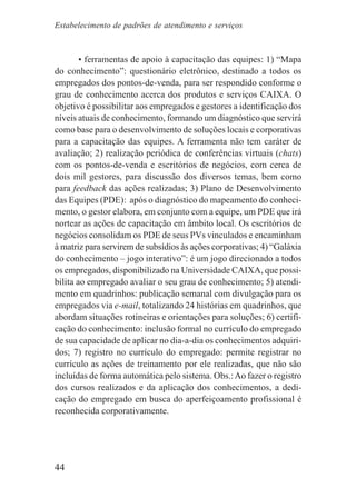 44
• ferramentas de apoio à capacitação das equipes: 1) “Mapa
do conhecimento”: questionário eletrônico, destinado a todos os
empregados dos pontos-de-venda, para ser respondido conforme o
grau de conhecimento acerca dos produtos e serviços CAIXA. O
objetivo é possibilitar aos empregados e gestores a identificação dos
níveis atuais de conhecimento, formando um diagnóstico que servirá
como base para o desenvolvimento de soluções locais e corporativas
para a capacitação das equipes. A ferramenta não tem caráter de
avaliação; 2) realização periódica de conferências virtuais (chats)
com os pontos-de-venda e escritórios de negócios, com cerca de
dois mil gestores, para discussão dos diversos temas, bem como
para feedback das ações realizadas; 3) Plano de Desenvolvimento
das Equipes (PDE): após o diagnóstico do mapeamento do conheci-
mento, o gestor elabora, em conjunto com a equipe, um PDE que irá
nortear as ações de capacitação em âmbito local. Os escritórios de
negócios consolidam os PDE de seus PVs vinculados e encaminham
à matriz para servirem de subsídios às ações corporativas; 4) “Galáxia
do conhecimento – jogo interativo”: é um jogo direcionado a todos
os empregados, disponibilizado na Universidade CAIXA, que possi-
bilita ao empregado avaliar o seu grau de conhecimento; 5) atendi-
mento em quadrinhos: publicação semanal com divulgação para os
empregados via e-mail, totalizando 24 histórias em quadrinhos, que
abordam situações rotineiras e orientações para soluções; 6) certifi-
cação do conhecimento: inclusão formal no currículo do empregado
de sua capacidade de aplicar no dia-a-dia os conhecimentos adquiri-
dos; 7) registro no currículo do empregado: permite registrar no
currículo as ações de treinamento por ele realizadas, que não são
incluídas de forma automática pelo sistema. Obs.:Ao fazer o registro
dos cursos realizados e da aplicação dos conhecimentos, a dedi-
cação do empregado em busca do aperfeiçoamento profissional é
reconhecida corporativamente.
Estabelecimento de padrões de atendimento e serviços
 