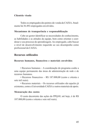 45
Clientela visada
Todos os empregados dos pontos-de-venda da CAIXA.Atual-
mente há 36.492 empregados envolvidos.
Mecanismos de transparência e responsabilização
Cabe ao gestor identificar as necessidades de conhecimento,
as habilidades e as atitudes da equipe, bem como orientar e coor-
denar o seu processo de aprendizagem. Ao empregado, cabe buscar
o nível de desenvolvimento requerido ao seu desempenho como
profissional da CAIXA.
Recursos utilizados
Recursos humanos, financeiros e materiais envolvidos
• Recursos humanos – A coordenação do programa coube a
uma equipe permanente das áreas de administração de rede e de
recursos humanos.
• Recursos financeiros – R$ 187.000,00 (cento e oitenta e
sete mil reais).
• Recursos materiais – Os recursos utilizados são aqueles já
existentes, como a Universidade CAIXA e outros materiais de apoio.
Mensuração dos custos
O custo decorrente das ações do PPQAV, até hoje, é de R$
187.000,00 (cento e oitenta e sete mil reais).
 