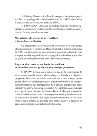47
3) Ranking Bacen – A aplicação dos preceitos do programa
auxiliou na queda gradativa da classificação da CAIXA no ranking
Bacen, até sua exclusão, em maio de 2003;
4) SAC CAIXA–Auxiliou na medida em que 57% dos recla-
mantes responderam, posteriormente, que ficaram satisfeitos com o
retorno de seus questionamentos.
Mecanismos de avaliação de resultado
e indicadores utilizados
Os mecanismos de avaliação de resultados e os indicadores
utilizados foram: o ranking do Banco Central, a análise qualitativa
do SAC (contato posterior para mensurar o grau de satisfação com
a resposta dada), a quantidade de empregados treinados e a pesquisa
de qualidade do atendimento, realizada semestralmente.
Impacto observado na melhoria do ambiente
de trabalho e/ou na qualidade dos serviços prestados
O PPQAV proporcionou conscientização da importância do
atendimento qualificado e mobilização geral focada nos objetivos
propostos. O aculturamento de uma empresa ocorre a longo prazo,
porém observa-se claramente que a mudança de visão e de compor-
tamento por parte dos empregados é hoje um fato comprovado pelos
indicativos anteriormente apresentados. Os gestores, ao assumirem
seu papel de fomentadores do desenvolvimento da equipe, reconhe-
cem e valorizam muito mais o seu corpo funcional, gerando aumento
da auto-estima de todos, motivação e comprometimento, assim como
torna o clima interno da unidade bem mais saudável e propício às
ações do programa e ao trabalho do dia-a-dia.
 