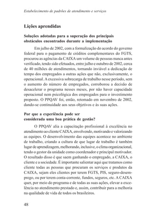48
Lições aprendidas
Soluções adotadas para a superação dos principais
obstáculos encontrados durante a implementação
Em julho de 2002, com a formalização do acordo do governo
federal para o pagamento de créditos complementares do FGTS,
procurou as agências da CAIXA um volume de pessoas nunca antes
verificado, tendo sido efetuados, entre julho e outubro de 2002, cerca
de 40 milhões de atendimentos, tornando inviável a dedicação de
tempo dos empregados a outras ações que não, exclusivamente, o
operacional. Aexcessiva sobrecarga de trabalho nesse período, sem
o aumento do número de empregados, corroborou a decisão de
desacelerar o programa nesses meses, por não haver capacidade
operacional nem psicológica dos empregados para o investimento
proposto. O PPQAV foi, então, retomado em novembro de 2002,
dando-se continuidade aos seus objetivos e às suas ações.
Por que a experiência pode ser
considerada uma boa prática de gestão?
O PPQAV alia a capacitação profissional à excelência no
atendimento ao cliente CAIXA, envolvendo, motivando e valorizando
as equipes. O desenvolvimento das equipes acontece no ambiente
de trabalho, criando a cultura de que lugar de trabalho é também
lugar de aprendizagem, melhorando, inclusive, o clima organizacional,
tendo o gestor da unidade como coordenador e principal motivador.
O resultado disso é que saem ganhando o empregado, a CAIXA, o
cliente e a sociedade. É importante salientar aqui que tratamos como
cliente todas as pessoas que procuram os serviços e produtos da
CAIXA, sejam eles clientes por terem FGTS, PIS, seguro-desem-
prego, ou por terem conta-corrente, fundos, seguros, etc. A CAIXA
quer, por meio do programa e de todas as suas ações, elevar a exce-
lência no atendimento prestado e, assim, contribuir para a melhoria
na qualidade de vida de todos os brasileiros.
Estabelecimento de padrões de atendimento e serviços
 