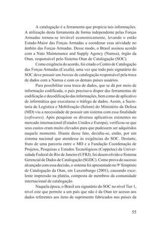 55
A catalogação é a ferramenta que propicia tais informações.
A utilização desta ferramenta de forma independente pelas Forças
Armadas tornou-se inviável economicamente, levando o então
Estado-Maior das Forças Armadas a coordenar essa atividade no
âmbito das Forças Armadas. Desse modo, o Brasil assinou acordo
com a Nato Maintenance and Supply Agency (Namsa), órgão da
Otan, responsável pelo Sistema Otan de Catalogação (SOC).
Como exigência do acordo, foi criado o Centro de Catalogação
das Forças Armadas (Cecafa), uma vez que todo país signatário do
SOC deve possuir um bureau de catalogação responsável pela troca
de dados com a Namsa e com os demais países usuários.
Para possibilitar essa troca de dados, que se dá por meio de
informação codificada, o país precisava dispor das ferramentas de
codificação e decodificação das informações, bem como de aplicativo
de informática que executasse o tráfego de dados. Assim, a Secre-
taria de Logística e Mobilização (Selom) do Ministério da Defesa
(MD) viu a necessidade de possuir um sistema com essa finalidade
(softwares). Após pesquisar os diversos aplicativos existentes no
mercado internacional (Estados Unidos e Europa), verificou-se que
seus custos eram muito elevados para que pudessem ser adquiridos
naquele momento. Diante desse fato, decidiu-se, então, por um
sistema nacional que atendesse às exigências do SOC. Destarte,
fruto de uma parceria entre o MD e a Fundação Coordenação de
Projetos, Pesquisas e Estudos Tecnológicos (Coppetec) da Univer-
sidade Federal do Rio de Janeiro (UFRJ), foi desenvolvido o Sistema
Gerencial de Dados de Catalogação (SGDC). Como prova do sucesso
alcançado com essa decisão, o sistema foi apresentado no 9o
Simpósio
de Catalogação da Otan, em Luxemburgo (2001), causando exce-
lente impressão na platéia, composta de membros da comunidade
internacional de catalogação.
Naquela época, o Brasil era signatário do SOC no nível Tier 1,
nível este que permite a um país que não é da Otan ter acesso aos
dados referentes aos itens de suprimento fabricados nos países da
 