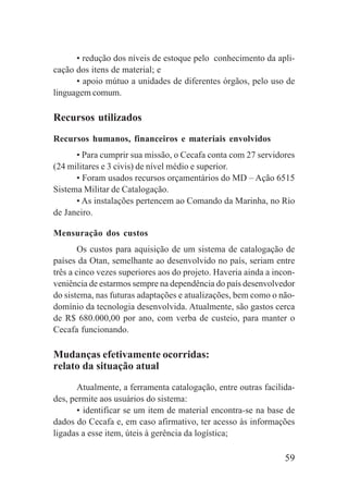 59
• redução dos níveis de estoque pelo conhecimento da apli-
cação dos itens de material; e
• apoio mútuo a unidades de diferentes órgãos, pelo uso de
linguagem comum.
Recursos utilizados
Recursos humanos, financeiros e materiais envolvidos
• Para cumprir sua missão, o Cecafa conta com 27 servidores
(24 militares e 3 civis) de nível médio e superior.
• Foram usados recursos orçamentários do MD – Ação 6515
Sistema Militar de Catalogação.
• As instalações pertencem ao Comando da Marinha, no Rio
de Janeiro.
Mensuração dos custos
Os custos para aquisição de um sistema de catalogação de
países da Otan, semelhante ao desenvolvido no país, seriam entre
três a cinco vezes superiores aos do projeto. Haveria ainda a incon-
veniência de estarmos sempre na dependência do país desenvolvedor
do sistema, nas futuras adaptações e atualizações, bem como o não-
domínio da tecnologia desenvolvida. Atualmente, são gastos cerca
de R$ 680.000,00 por ano, com verba de custeio, para manter o
Cecafa funcionando.
Mudanças efetivamente ocorridas:
relato da situação atual
Atualmente, a ferramenta catalogação, entre outras facilida-
des, permite aos usuários do sistema:
• identificar se um item de material encontra-se na base de
dados do Cecafa e, em caso afirmativo, ter acesso às informações
ligadas a esse item, úteis à gerência da logística;
 
