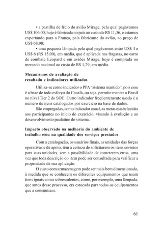 61
• a pastilha de freio do avião Mirage, pela qual pagávamos
US$ 106.00, hoje é fabricada no país ao custo de R$ 11,36, e estamos
exportando para a França, país fabricante do avião, ao preço de
US$ 68.00;
• uma pequena lâmpada pela qual pagávamos entre US$ 4 e
US$ 6 (R$ 15,00), em média, que é aplicada nas fragatas, no carro
de combate Leopard e em aviões Mirage, hoje é comprada no
mercado nacional ao custo de R$ 1,29, em média.
Mecanismos de avaliação de
resultado e indicadores utilizados
Utiliza-se como indicador o PPA“sistema mantido”, pois esse
é a base de todo esforço do Cecafa, ou seja, permite manter o Brasil
no nível Tier 2 do SOC. Outro indicador freqüentemente usado é o
número de itens catalogados por exercício na base de dados.
São empregadas, como indicador anual, as metas estabelecidas
aos participantes no início do exercício, visando à evolução e ao
desenvolvimento paulatino do sistema.
Impacto observado na melhoria do ambiente de
trabalho e/ou na qualidade dos serviços prestados
Com a catalogação, os usuários finais, as unidades das forças
operativas e de apoio, têm a certeza de solicitarem os itens corretos
para suas unidades, sem a possibilidade de cometerem erros, uma
vez que toda descrição do item pode ser consultada para verificar a
propriedade de sua aplicação.
O custo com armazenagem pode ser mais bem dimensionado,
à medida que se conhecem os diferentes equipamentos que usam
itens iguais como sobressalentes, como, por exemplo, uma lâmpada,
que antes desse processo, era estocada para todos os equipamentos
que a consumiam.
 