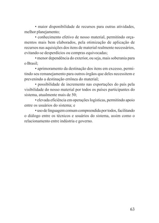 63
• maior disponibilidade de recursos para outras atividades,
melhor planejamento;
• conhecimento efetivo de nosso material, permitindo orça-
mentos mais bem elaborados, pela otimização de aplicação de
recursos nas aquisições dos itens de material realmente necessários,
evitando-se desperdícios ou compras equivocadas;
• menor dependência do exterior, ou seja, mais soberania para
o Brasil;
• aprimoramento da destinação dos itens em excesso, permi-
tindo seu remanejamento para outros órgãos que deles necessitem e
prevenindo a destinação errônea do material;
• possibilidade de incremento nas exportações do país pela
visibilidade do nosso material por todos os países participantes do
sistema, atualmente mais de 50;
• elevada eficiência em operações logísticas, permitindo apoio
entre os usuários do sistema; e
• uso de linguagem comum compreendida por todos, facilitando
o diálogo entre os técnicos e usuários do sistema, assim como o
relacionamento entre indústria e governo.
 