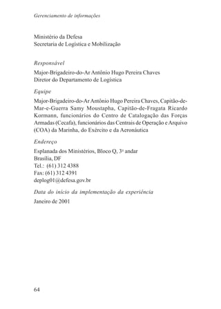 64
Ministério da Defesa
Secretaria de Logística e Mobilização
Responsável
Major-Brigadeiro-do-Ar Antônio Hugo Pereira Chaves
Diretor do Departamento de Logística
Equipe
Major-Brigadeiro-do-ArAntônio Hugo Pereira Chaves, Capitão-de-
Mar-e-Guerra Samy Moustapha, Capitão-de-Fragata Ricardo
Kormann, funcionários do Centro de Catalogação das Forças
Armadas (Cecafa), funcionários das Centrais de Operação eArquivo
(COA) da Marinha, do Exército e da Aeronáutica
Endereço
Esplanada dos Ministérios, Bloco Q, 3o
andar
Brasília, DF
Tel.: (61) 312 4388
Fax: (61) 312 4391
deplog01@defesa.gov.br
Data do início da implementação da experiência
Janeiro de 2001
Gerenciamento de informações
 
