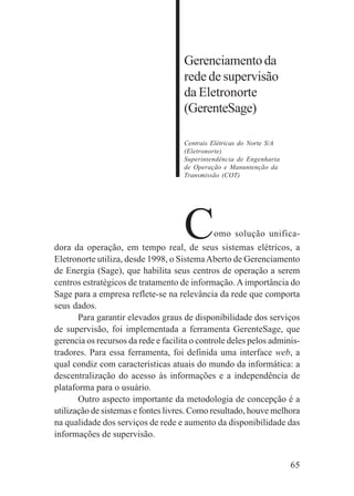 65
Dimensão de gestão
Atendimento
ao usuário
Gerenciamentoda
rede de supervisão
da Eletronorte
(GerenteSage)
Centrais Elétricas do Norte S/A
(Eletronorte)
Superintendência de Engenharia
de Operação e Manuntenção da
Transmissão (COT)
Como solução unifica-
dora da operação, em tempo real, de seus sistemas elétricos, a
Eletronorte utiliza, desde 1998, o SistemaAberto de Gerenciamento
de Energia (Sage), que habilita seus centros de operação a serem
centros estratégicos de tratamento de informação. A importância do
Sage para a empresa reflete-se na relevância da rede que comporta
seus dados.
Para garantir elevados graus de disponibilidade dos serviços
de supervisão, foi implementada a ferramenta GerenteSage, que
gerencia os recursos da rede e facilita o controle deles pelos adminis-
tradores. Para essa ferramenta, foi definida uma interface web, a
qual condiz com características atuais do mundo da informática: a
descentralização do acesso às informações e a independência de
plataforma para o usuário.
Outro aspecto importante da metodologia de concepção é a
utilização de sistemas e fontes livres. Como resultado, houve melhora
na qualidade dos serviços de rede e aumento da disponibilidade das
informações de supervisão.
 