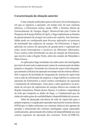 66
Caracterização da situação anterior
Como solução unificadora para os diversos níveis hierárquicos
em que se organiza a operação, em tempo real, de seus sistemas
elétricos, a Eletronorte utiliza, desde 1998, o Sistema Aberto de
Gerenciamento de Energia (Sage). Desenvolvido pelo Centro de
Pesquisas de Energia Elétrica (Cepel), o Sage implementa as funções
de gerenciamento de energia em centros de controle. Sua funciona-
lidade pode ser configurada para diversas aplicações no processo
de automação das empresas de energia. Na Eletronorte, o Sage é
aplicado em centros de operações de grande porte e suportado por
redes locais heterogêneas e hardware de diferentes fabricantes.
Esses centros estão distribuídos na área de atuação da Eletronorte,
que envolve toda a Região Norte, além dos estados do Maranhão e
Mato Grosso.
As aplicações Sage instaladas em cada centro são interligadas
por meio de uma rede composta por canais de comunicação de dados
próprios e alugados, formando um sistema de supervisão integrado,
que aumenta a eficácia da operação em tempo real do sistema elétrico.
Sob o aspecto da facilidade de integração do sistema de supervisão
com a rede de informação da empresa, o Sage habilita os centros de
operação da Eletronorte a serem centros estratégicos de aquisição
e tratamento de informação, vitais para o salto qualitativo na pres-
tação de serviços de suprimento de energia elétrica aos estados da
Região Amazônica. Diante desses fatores, é evidente a importância
da rede que comporta os dados do Sage, e é fundamental que ela
tenha elevados graus de confiabilidade e disponibilidade de recursos.
Além da destacada relevância da rede de supervisão para a
própria empresa, é exigido pelo operador nacional do sistema elétrico
(ONS) que os dados referentes aos sistemas elétricos dos agentes de
geração e transmissão dos sistemas interligados sejam repassados
continuamente, apresentando altos índices de disponibilidade aos seus
centros regionais de operação dos sistemas: Norte (COSR-N),
Gerenciamento de informações
 