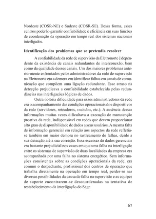 67
Nordeste (COSR-NE) e Sudeste (COSR-SE). Dessa forma, esses
centros poderão garantir confiabilidade e eficiência em suas funções
de coordenação da operação em tempo real dos sistemas nacionais
interligados.
Identificação dos problemas que se pretendia resolver
A confiabilidade da rede de supervisão da Eletronorte é depen-
dente da existência de canais redundantes de interconexão, bem
como da qualidade desses canais. Um dos maiores problemas ante-
riormente enfrentados pelos administradores da rede de supervisão
na Eletronorte era a demora em identificar falhas em canais de comu-
nicação que compõem uma ligação redundante. Esse atraso na
detecção prejudicava a confiabilidade estabelecida pelas redun-
dâncias nas interligações lógicas de dados.
Outra notória dificuldade para esses administradores da rede
era o acompanhamento das condições operacionais dos dispositivos
da rede (servidores, roteadores, switches, etc.). A ausência dessas
informações muitas vezes dificultava a execução de manutenção
proativa da rede, indispensável em redes que devem proporcionar
alto grau de disponibilidade de dados a seus usuários.Amesma falta
de informação gerencial em relação aos aspectos da rede refletia-
se também em maior demora no rastreamento de falhas, desde a
sua detecção até a sua correção. Essa escassez de dados gerenciais
era bastante prejudicial nos casos em que uma falha na interligação
entre os sistemas de supervisão de duas localidades da empresa era
acompanhada por uma falha no sistema energético. Sem informa-
ções consistentes sobre as condições operacionais da rede, era
comum o despachante, profissional dos centros de operação que
trabalha diretamente na operação em tempo real, perder-se nas
diversas possibilidades da causa de falha na supervisão e as equipes
de suporte encontrarem-se descoordenadas na tentativa de
restabelecimento da interligação do Sage.
 