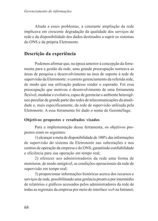 68
Aliada a esses problemas, a constante ampliação da rede
implicava em crescente degradação da qualidade dos serviços de
rede e da disponibilidade dos dados destinados a suprir os sistemas
do ONS e da própria Eletronorte.
Descrição da experiência
Podemos afirmar que, na época anterior à concepção da ferra-
menta para a gestão da rede, uma grande preocupação norteava as
áreas de pesquisa e desenvolvimento na área de suporte à rede de
supervisão da Eletronorte: o correto gerenciamento da referida rede,
de modo que sua utilização pudesse render o esperado. Foi essa
preocupação que motivou o desenvolvimento de uma ferramenta
flexível, modular e evolutiva, capaz de gerenciar o ambiente heterogê-
neo peculiar de grande parte das redes de telecomunicações da atuali-
dade e, mais especificamente, da rede de supervisão utilizada pela
Eletronorte. A essa ferramenta foi dado o nome de GerenteSage.
Objetivos propostos e resultados visados
Para a implementação dessa ferramenta, os objetivos pro-
postos eram os seguintes:
1) alcançar a meta de disponibilidade de 100% das informações
de supervisão do sistema da Eletronorte nas subestações e nos
centros de operação da empresa e do ONS, garantindo confiabilidade
e eficiência para sua operação em tempo real;
2) oferecer aos administradores da rede uma forma de
monitorar, de modo amigável, as condições operacionais da rede de
supervisão em tempo real;
3) proporcionar informações históricas acerca dos recursos e
serviços de rede, possibilitando uma gerência proativa por intermédio
de relatórios e gráficos acessados pelos administradores da rede de
todas as regionais da empresa por meio de interface web na Intranet;
Gerenciamento de informações
 
