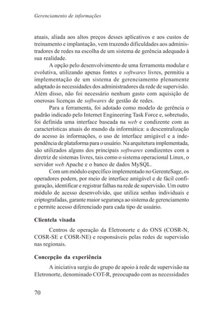 70
atuais, aliada aos altos preços desses aplicativos e aos custos de
treinamento e implantação, vem trazendo dificuldades aos adminis-
tradores de redes na escolha de um sistema de gerência adequado à
sua realidade.
A opção pelo desenvolvimento de uma ferramenta modular e
evolutiva, utilizando apenas fontes e softwares livres, permitiu a
implementação de um sistema de gerenciamento plenamente
adaptado às necessidades dos administradores da rede de supervisão.
Além disso, não foi necessário nenhum gasto com aquisição de
onerosas licenças de softwares de gestão de redes.
Para a ferramenta, foi adotado como modelo de gerência o
padrão indicado pelo Internet Engineering Task Force e, sobretudo,
foi definida uma interface baseada na web e condizente com as
características atuais do mundo da informática: a descentralização
do acesso às informações, o uso de interface amigável e a inde-
pendência de plataforma para o usuário. Na arquitetura implementada,
são utilizados alguns dos principais softwares condizentes com a
diretriz de sistemas livres, tais como o sistema operacional Linux, o
servidor web Apache e o banco de dados MySQL.
Com um módulo específico implementado no GerenteSage, os
operadores podem, por meio de interface amigável e de fácil confi-
guração, identificar e registrar falhas na rede de supervisão. Um outro
módulo de acesso desenvolvido, que utiliza senhas individuais e
criptografadas, garante maior segurança ao sistema de gerenciamento
e permite acesso diferenciado para cada tipo de usuário.
Clientela visada
Centros de operação da Eletronorte e do ONS (COSR-N,
COSR-SE e COSR-NE) e responsáveis pelas redes de supervisão
nas regionais.
Concepção da experiência
A iniciativa surgiu do grupo de apoio à rede de supervisão na
Eletronorte, denominado COT-R, preocupado com as necessidades
Gerenciamento de informações
 