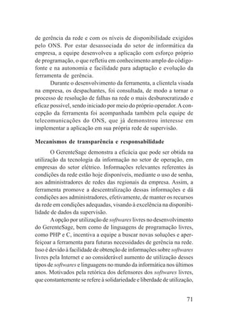 71
de gerência da rede e com os níveis de disponibilidade exigidos
pelo ONS. Por estar desassociada do setor de informática da
empresa, a equipe desenvolveu a aplicação com esforço próprio
de programação, o que refletiu em conhecimento amplo do código-
fonte e na autonomia e facilidade para adaptação e evolução da
ferramenta de gerência.
Durante o desenvolvimento da ferramenta, a clientela visada
na empresa, os despachantes, foi consultada, de modo a tornar o
processo de resolução de falhas na rede o mais desburocratizado e
eficaz possível, sendo iniciado por meio do próprio operador.Acon-
cepção da ferramenta foi acompanhada também pela equipe de
telecomunicações do ONS, que já demonstrou interesse em
implementar a aplicação em sua própria rede de supervisão.
Mecanismos de transparência e responsabilidade
O GerenteSage demonstra a eficácia que pode ser obtida na
utilização da tecnologia da informação no setor de operação, em
empresas do setor elétrico. Informações relevantes referentes às
condições da rede estão hoje disponíveis, mediante o uso de senha,
aos administradores de redes das regionais da empresa. Assim, a
ferramenta promove a descentralização dessas informações e dá
condições aos administradores, efetivamente, de manter os recursos
da rede em condições adequadas, visando à excelência na disponibi-
lidade de dados da supervisão.
Aopção por utilização de softwares livres no desenvolvimento
do GerenteSage, bem como de linguagens de programação livres,
como PHP e C, incentiva a equipe a buscar novas soluções e aper-
feiçoar a ferramenta para futuras necessidades de gerência na rede.
Isso é devido à facilidade de obtenção de informações sobre softwares
livres pela Internet e ao considerável aumento de utilização desses
tipos de softwares e linguagens no mundo da informática nos últimos
anos. Motivados pela retórica dos defensores dos softwares livres,
que constantemente se refere à solidariedade e liberdade de utilização,
 
