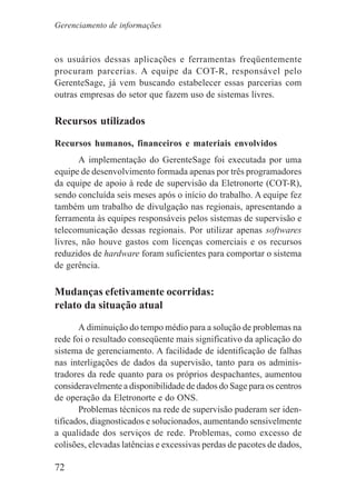 72
os usuários dessas aplicações e ferramentas freqüentemente
procuram parcerias. A equipe da COT-R, responsável pelo
GerenteSage, já vem buscando estabelecer essas parcerias com
outras empresas do setor que fazem uso de sistemas livres.
Recursos utilizados
Recursos humanos, financeiros e materiais envolvidos
A implementação do GerenteSage foi executada por uma
equipe de desenvolvimento formada apenas por três programadores
da equipe de apoio à rede de supervisão da Eletronorte (COT-R),
sendo concluída seis meses após o início do trabalho. A equipe fez
também um trabalho de divulgação nas regionais, apresentando a
ferramenta às equipes responsáveis pelos sistemas de supervisão e
telecomunicação dessas regionais. Por utilizar apenas softwares
livres, não houve gastos com licenças comerciais e os recursos
reduzidos de hardware foram suficientes para comportar o sistema
de gerência.
Mudanças efetivamente ocorridas:
relato da situação atual
A diminuição do tempo médio para a solução de problemas na
rede foi o resultado conseqüente mais significativo da aplicação do
sistema de gerenciamento. A facilidade de identificação de falhas
nas interligações de dados da supervisão, tanto para os adminis-
tradores da rede quanto para os próprios despachantes, aumentou
consideravelmente a disponibilidade de dados do Sage para os centros
de operação da Eletronorte e do ONS.
Problemas técnicos na rede de supervisão puderam ser iden-
tificados, diagnosticados e solucionados, aumentando sensivelmente
a qualidade dos serviços de rede. Problemas, como excesso de
colisões, elevadas latências e excessivas perdas de pacotes de dados,
Gerenciamento de informações
 