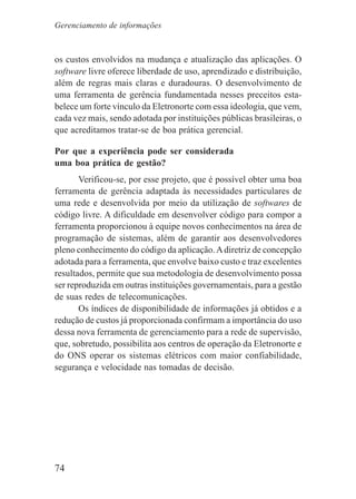74
os custos envolvidos na mudança e atualização das aplicações. O
software livre oferece liberdade de uso, aprendizado e distribuição,
além de regras mais claras e duradouras. O desenvolvimento de
uma ferramenta de gerência fundamentada nesses preceitos esta-
belece um forte vínculo da Eletronorte com essa ideologia, que vem,
cada vez mais, sendo adotada por instituições públicas brasileiras, o
que acreditamos tratar-se de boa prática gerencial.
Por que a experiência pode ser considerada
uma boa prática de gestão?
Verificou-se, por esse projeto, que é possível obter uma boa
ferramenta de gerência adaptada às necessidades particulares de
uma rede e desenvolvida por meio da utilização de softwares de
código livre. A dificuldade em desenvolver código para compor a
ferramenta proporcionou à equipe novos conhecimentos na área de
programação de sistemas, além de garantir aos desenvolvedores
pleno conhecimento do código da aplicação.Adiretriz de concepção
adotada para a ferramenta, que envolve baixo custo e traz excelentes
resultados, permite que sua metodologia de desenvolvimento possa
ser reproduzida em outras instituições governamentais, para a gestão
de suas redes de telecomunicações.
Os índices de disponibilidade de informações já obtidos e a
redução de custos já proporcionada confirmam a importância do uso
dessa nova ferramenta de gerenciamento para a rede de supervisão,
que, sobretudo, possibilita aos centros de operação da Eletronorte e
do ONS operar os sistemas elétricos com maior confiabilidade,
segurança e velocidade nas tomadas de decisão.
Gerenciamento de informações
 