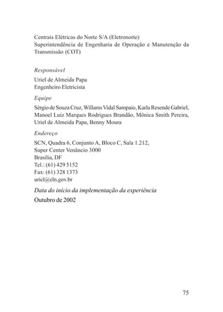 75
Centrais Elétricas do Norte S/A (Eletronorte)
Superintendência de Engenharia de Operação e Manutenção da
Transmissão (COT)
Responsável
Uriel de Almeida Papa
Engenheiro Eletricista
Equipe
Sérgio de Souza Cruz,WillamsVidal Sampaio, Karla Resende Gabriel,
Manoel Luiz Marques Rodrigues Brandão, Mônica Smith Pereira,
Uriel de Almeida Papa, Benny Moura
Endereço
SCN, Quadra 6, Conjunto A, Bloco C, Sala 1.212,
Super Center Venâncio 3000
Brasília, DF
Tel.: (61) 429 5152
Fax: (61) 328 1373
uriel@eln.gov.br
Data do início da implementação da experiência
Outubro de 2002
 