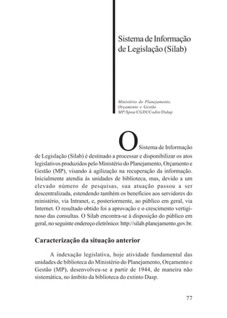 77
SistemadeInformação
de Legislação (Silab)
Ministério do Planejamento,
Orçamento e Gestão
MP/Spoa/CGDI/Codin/Didap
OSistema de Informação
de Legislação (Silab) é destinado a processar e disponibilizar os atos
legislativos produzidos pelo Ministério do Planejamento, Orçamento e
Gestão (MP), visando à agilização na recuperação da informação.
Inicialmente atendia às unidades de biblioteca, mas, devido a um
elevado número de pesquisas, sua atuação passou a ser
descentralizada, estendendo também os benefícios aos servidores do
ministério, via Intranet, e, posteriormente, ao público em geral, via
Internet. O resultado obtido foi a aprovação e o crescimento vertigi-
noso das consultas. O Silab encontra-se à disposição do público em
geral,noseguinteendereçoeletrônico:http://silab.planejamento.gov.br.
Caracterização da situação anterior
A indexação legislativa, hoje atividade fundamental das
unidades de biblioteca do Ministério do Planejamento, Orçamento e
Gestão (MP), desenvolveu-se a partir de 1944, de maneira não
sistemática, no âmbito da biblioteca do extinto Dasp.
 
