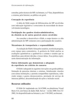 80
consultas, pelos técnicos do MP, via Intranet, e a 3ª fase, disponibilizou
o sistema, pela Internet, ao público em geral.
Concepção da experiência
A idéia do Silab surgiu de bibliotecárias do MP envolvidas
com indexação legislativa e conscientes da necessidade de desen-
volvimento tecnológico.
Participação dos quadros técnico-administrativos,
da clientela ou de outros possíveis atores envolvidos
Ao conceber e desenvolver o Silab, o corpo técnico e a alta
administração do MP contaram com a participação dos usuários.
Mecanismos de transparência e responsabilidade
A avaliação do Silab é feita pelos usuários, na tela de pesquisa,
com espaço para comentários. A gerência do Silab analisa as
avaliações quantitativas e qualitativas e contata o usuário que se
identificar, para dirimir dúvidas e trocar idéias. Essa prática repre-
senta democratização da informação.
Outras informações que demonstram a adequação
da experiência aos critérios do concurso
O Silab é adequado às seguintes inovações em gestão pública:
formação de parcerias internas e externas, fortalecendo vínculos
com outras instituições, e permite compartilhar experiências, redu-
zindo tempo e gastos desnecessários, prestação de serviço de
interesse público, descentralização de ações e inclusão social.
Recursos utilizados
O Silab foi implantado em 16/4/2000, na plataforma Visual
Basic 6.0, com banco de dados SQL Server – versão 2000. Em 2/2/
2002, foi disponibilizado na Intranet e, em 1o
/10/2002, na Internet.
Gerenciamento de informações
 
