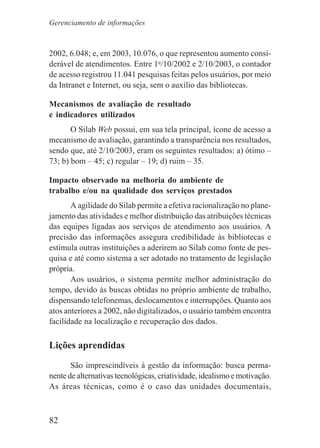 82
2002, 6.048; e, em 2003, 10.076, o que representou aumento consi-
derável de atendimentos. Entre 1o
/10/2002 e 2/10/2003, o contador
de acesso registrou 11.041 pesquisas feitas pelos usuários, por meio
da Intranet e Internet, ou seja, sem o auxílio das bibliotecas.
Mecanismos de avaliação de resultado
e indicadores utilizados
O Silab Web possui, em sua tela principal, ícone de acesso a
mecanismo de avaliação, garantindo a transparência nos resultados,
sendo que, até 2/10/2003, eram os seguintes resultados: a) ótimo –
73; b) bom – 45; c) regular – 19; d) ruim – 35.
Impacto observado na melhoria do ambiente de
trabalho e/ou na qualidade dos serviços prestados
A agilidade do Silab permite a efetiva racionalização no plane-
jamento das atividades e melhor distribuição das atribuições técnicas
das equipes ligadas aos serviços de atendimento aos usuários. A
precisão das informações assegura credibilidade às bibliotecas e
estimula outras instituições a aderirem ao Silab como fonte de pes-
quisa e até como sistema a ser adotado no tratamento de legislação
própria.
Aos usuários, o sistema permite melhor administração do
tempo, devido às buscas obtidas no próprio ambiente de trabalho,
dispensando telefonemas, deslocamentos e interrupções. Quanto aos
atos anteriores a 2002, não digitalizados, o usuário também encontra
facilidade na localização e recuperação dos dados.
Lições aprendidas
São imprescindíveis à gestão da informação: busca perma-
nente de alternativas tecnológicas, criatividade, idealismo e motivação.
As áreas técnicas, como é o caso das unidades documentais,
Gerenciamento de informações
 