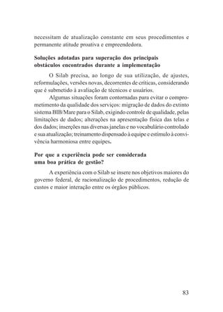 83
necessitam de atualização constante em seus procedimentos e
permanente atitude proativa e empreendedora.
Soluções adotadas para superação dos principais
obstáculos encontrados durante a implementação
O Silab precisa, ao longo de sua utilização, de ajustes,
reformulações, versões novas, decorrentes de críticas, considerando
que é submetido à avaliação de técnicos e usuários.
Algumas situações foram contornadas para evitar o compro-
metimento da qualidade dos serviços: migração de dados do extinto
sistema BIB/Mare para o Silab, exigindo controle de qualidade, pelas
limitações de dados; alterações na apresentação física das telas e
dos dados; inserções nas diversas janelas e no vocabulário controlado
e sua atualização; treinamento dispensado à equipe e estímulo à convi-
vência harmoniosa entre equipes.
Por que a experiência pode ser considerada
uma boa prática de gestão?
A experiência com o Silab se insere nos objetivos maiores do
governo federal, de racionalização de procedimentos, redução de
custos e maior interação entre os órgãos públicos.
 