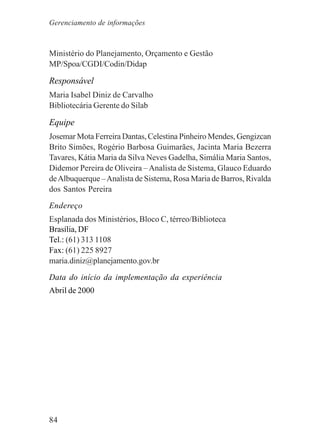 84
Ministério do Planejamento, Orçamento e Gestão
MP/Spoa/CGDI/Codin/Didap
Responsável
Maria Isabel Diniz de Carvalho
Bibliotecária Gerente do Silab
Equipe
Josemar Mota Ferreira Dantas, Celestina Pinheiro Mendes, Gengizcan
Brito Simões, Rogério Barbosa Guimarães, Jacinta Maria Bezerra
Tavares, Kátia Maria da Silva Neves Gadelha, Simália Maria Santos,
Didemor Pereira de Oliveira –Analista de Sistema, Glauco Eduardo
deAlbuquerque –Analista de Sistema, Rosa Maria de Barros, Rivalda
dos Santos Pereira
Endereço
Esplanada dos Ministérios, Bloco C, térreo/Biblioteca
Brasília, DF
Tel.: (61) 313 1108
Fax: (61) 225 8927
maria.diniz@planejamento.gov.br
Data do início da implementação da experiência
Abril de 2000
Gerenciamento de informações
 