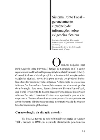 85
Sistema Ponto Focal –
gerenciamento
eletrôncio de
informações sobre
exigênciastécnicas
Instituto Nacional de Metrologia,
Normalização e Qualidade Industrial
(Inmetro)
Coordenação-Geral de Articulação
Internacional (Caint)
OInmetro é o ponto focal
para o Acordo sobre Barreiras Técnicas ao Comércio (TBT), como
representante do Brasil na Organização Mundial do Comércio (OMC).
O exercício dessa atividade propiciou acúmulo de informações sobre
exigências técnicas, necessárias para inserção dos produtos indus-
triais brasileiros nos mercados externos.Aotimização do uso dessas
informações demandou o desenvolvimento de um sistema de gestão
de informação. Para tanto, desenvolveu-se o Sistema Ponto Focal,
que é uma ferramenta de disseminação personalizada e proativa de
informações sobre barreiras técnicas às exportações para o setor
empresarial. Trata-se de um instrumento que auxilia o exportador no
aprimoramento contínuo da qualidade e competitividade do produto
brasileiro no mundo globalizado.
Caracterização da situação anterior
No Brasil, a função de ponto de inquirição acerca do Acordo
TBT3
, firmado na OMC, foi assumida oficialmente pelo Inmetro
 