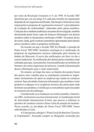 86
por meio da Resolução Conmetro no
5, de 1995. O Acordo TBT
determina que, em seu artigo 2.9, cada país-membro da organização
disponha de um organismo notificador. Sua função é informar ao setor
empresarial as propostas de regulamentos técnicos4
e procedimentos
de avaliação da conformidade5
, elaborados pelos países-membros.
Cada país deve também estabelecer um ponto de investigação, também
denominado ponto focal, capaz de fornecer informações aos demais
membros sobre os documentos notificados à OMC. Os pontos focais
deveriam,ainda,gerireventuaiscomentáriosapresentadospelosdemais
países-membros sobre as propostas notificadas.
Na ocasião em que o Acordo TBT foi firmado, a atuação do
Ponto Focal TBT/OMC brasileiro restringia-se à notificação de
propostas de regulamentos técnicos elaboradas pelo Inmetro no
âmbito do Mercosul. O envio das notificações era feito via fax e
correio tradicional.As notificações dos demais países-membros eram
coletadas para que, mensalmente, fossem publicadas nos boletins do
Inmetro e de outros organismos de interesse, visando à disseminação
dessas informações para o setor empresarial.
No entanto, ao longo dos anos, as funções dos pontos focais
dos países mais voltados para as exportações tornaram-se impor-
tantes instrumentos de apoio às empresas que atuam no comércio
exterior. Suas atividades fornecem informações que auxiliam o setor
produtivo a adequar-se às exigências técnicas dos países para onde
destinam seus produtos, evitando que as mercadorias sejam recusadas
no momento do desembarque.
Considerando-se as mudanças no cenário mundial, o Inmetro,
em 2001, reestruturou sua área internacional, a Coordenação-Geral
de Articulação Internacional (Caint), que passou a enfatizar as
questões do comércio exterior afetas à área de atuação do instituto.
Nessa ocasião, as atividades do Ponto Focal TBT/OMC foram
subordinadas à Caint.
A Caint passou a abrigar o “Ponto Focal de Barreiras Técnicas
às Exportações”, buscando cumprir as obrigações assumidas por
Gerenciamento de informações
 