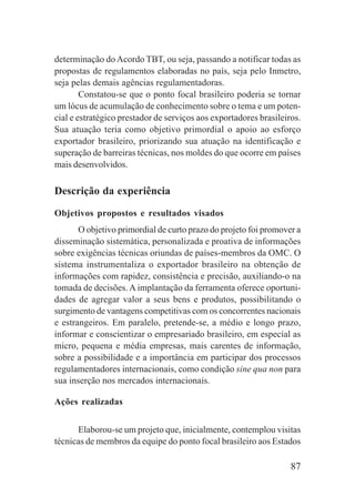 87
determinação do Acordo TBT, ou seja, passando a notificar todas as
propostas de regulamentos elaboradas no país, seja pelo Inmetro,
seja pelas demais agências regulamentadoras.
Constatou-se que o ponto focal brasileiro poderia se tornar
um lócus de acumulação de conhecimento sobre o tema e um poten-
cial e estratégico prestador de serviços aos exportadores brasileiros.
Sua atuação teria como objetivo primordial o apoio ao esforço
exportador brasileiro, priorizando sua atuação na identificação e
superação de barreiras técnicas, nos moldes do que ocorre em países
mais desenvolvidos.
Descrição da experiência
Objetivos propostos e resultados visados
O objetivo primordial de curto prazo do projeto foi promover a
disseminação sistemática, personalizada e proativa de informações
sobre exigências técnicas oriundas de países-membros da OMC. O
sistema instrumentaliza o exportador brasileiro na obtenção de
informações com rapidez, consistência e precisão, auxiliando-o na
tomada de decisões. A implantação da ferramenta oferece oportuni-
dades de agregar valor a seus bens e produtos, possibilitando o
surgimento de vantagens competitivas com os concorrentes nacionais
e estrangeiros. Em paralelo, pretende-se, a médio e longo prazo,
informar e conscientizar o empresariado brasileiro, em especial as
micro, pequena e média empresas, mais carentes de informação,
sobre a possibilidade e a importância em participar dos processos
regulamentadores internacionais, como condição sine qua non para
sua inserção nos mercados internacionais.
Ações realizadas
Elaborou-se um projeto que, inicialmente, contemplou visitas
técnicas de membros da equipe do ponto focal brasileiro aos Estados
 