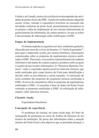 88
Unidos e ao Canadá, centros de excelência no desempenho das ativi-
dades de pontos focais da OMC.Apartir do conhecimento adquirido
nessas visitas, somado à experiência brasileira na execução das
atividades rotineiras de ponto focal, posteriormente incorporou-se
ao projeto a idéia de implantação de um sistema informatizado de
gerenciamento da informação, de caráter proativo, no que se refere
à disseminação de informação sobre notificações à OMC.
Etapas da implementação
O sistema engloba os seguintes serviços, totalmente gratuitos,
oferecidos por meio do website do Inmetro: 1) “Alerta Exportador!”,
pelo qual o empresário recebe, por correio eletrônico, informações
customizadas sobre as propostas de regulamentos técnicos notifi-
cadas à OMC. Para tanto, é necessário o preenchimento de cadastro
informativo dos dados de contato e países e produtos sobre os quais
o usuário deseja receber informações; 2) “Denuncie Barreiras Téc-
nicas”, onde o exportador aponta possíveis barreiras técnicas, que
serão analisadas pelo corpo técnico da Caint para identificação e
decisão sobre as providências a serem tomadas; 3) solicitação do
texto completo das propostas de exigências técnicas notificadas à
OMC; 4) envio de comentários sobre as propostas de regulamentos
notificadas à OMC; 5) consultas à base de dados do Ponto Focal,
contendo as propostas notificadas à OMC; 6) solicitação de infor-
mações sobre barreiras técnicas.
Clientela visada
Exportadores brasileiros.
Concepção da experiência
O arcabouço do sistema, tal como existe hoje, foi fruto da
monografia de graduação no curso de Análise de Sistemas de um
técnico da instituição. De posse das informações sobre a atuação
anterior do Ponto Focal e dos objetivos que se pretendia alcançar, o
Gerenciamento de informações
 
