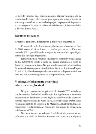 89
técnico do Inmetro, que, naquela ocasião, elaborava seu projeto de
conclusão de curso, ofereceu-se para apresentar uma proposta de
sistema que atendesse à demanda do projeto.Aproposta foi aprovada
e, com o suporte do setor de informática do Inmetro, foi desenvolvido
o Sistema Ponto Focal.
Recursos utilizados
Recursos humanos, financeiros e materiais envolvidos
Com a realização de concurso público para o Inmetro no final
de 2001, novos técnicos foram recrutados para atuar na Caint em
maio de 2002, possibilitando a expansão e o contínuo aperfeiçoa-
mento dos serviços executados.
Relativamente a recursos financeiros, foram investidos cerca
de R$ 120.000,00 (cento e vinte mil reais), incluindo o custo do
desenvolvimento do sistema. No que se refere ao material necessário,
foram recebidos equipamentos de informática, no âmbito do Projeto
ALA 93/156
, além dos computadores fornecidos pelo próprio instituto,
para uso dos novos integrantes da equipe do Ponto Focal.
Mudanças efetivamente ocorridas:
relato da situação atual
No que concerne ao cumprimento doAcordo TBT, a mudança
crucial ocorrida é relativa à notificação dos regulamentos técnicos e
procedimentos brasileiros de avaliação da conformidade. Anterior-
mente à reestruturação do Ponto Focal, as notificações à OMC eram
restritas ao âmbito do Inmetro e do Mercosul. Atualmente, todos os
organismos regulamentadores brasileiros participam do processo de
notificação à OMC.
Na situação anterior, o Ponto Focal distribuía, mensalmente,
informes por meio de boletins internos ao Inmetro e a algumas
 