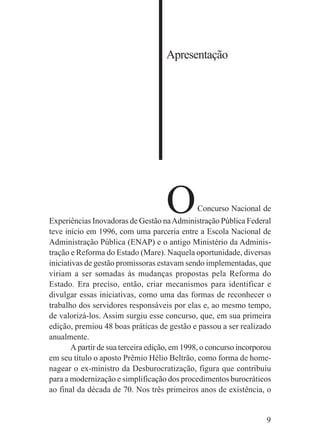 9
Apresentação
OConcurso Nacional de
Experiências Inovadoras de Gestão naAdministração Pública Federal
teve início em 1996, com uma parceria entre a Escola Nacional de
Administração Pública (ENAP) e o antigo Ministério da Adminis-
tração e Reforma do Estado (Mare). Naquela oportunidade, diversas
iniciativas de gestão promissoras estavam sendo implementadas, que
viriam a ser somadas às mudanças propostas pela Reforma do
Estado. Era preciso, então, criar mecanismos para identificar e
divulgar essas iniciativas, como uma das formas de reconhecer o
trabalho dos servidores responsáveis por elas e, ao mesmo tempo,
de valorizá-los. Assim surgiu esse concurso, que, em sua primeira
edição, premiou 48 boas práticas de gestão e passou a ser realizado
anualmente.
A partir de sua terceira edição, em 1998, o concurso incorporou
em seu título o aposto Prêmio Hélio Beltrão, como forma de home-
nagear o ex-ministro da Desburocratização, figura que contribuiu
para a modernização e simplificação dos procedimentos burocráticos
ao final da década de 70. Nos três primeiros anos de existência, o
 