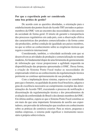 92
Por que a experiência pode ser considerada
uma boa prática de gestão?
De acordo com as questões abordadas, a orientação para o
estabelecimento dos pontos focais doAcordoTBT em todos os países-
membros da OMC vem ao encontro das necessidades e dos anseios
da sociedade de forma geral. O intuito de garantir a transparência
dos processos regulatórios em cada país, com a observação efetiva
das características dos produtos comercializados e da forma como
são produzidos, atribui condição de igualdade aos países-membros,
no que se refere ao conhecimento sobre as exigências técnicas que
regem o comércio internacional.
Considerando, também, a velocidade acelerada com que se
desenvolvem as atividades de produção e comercialização no mundo
moderno, foi fundamental dispor de uma ferramenta de gerenciamento
de informação que viesse proporcionar a agilidade requerida na
disponibilização das propostas apresentadas à OMC. Dessa forma,
a criação do Sistema Ponto Focal traduz as necessidades do
empresariado relativas ao conhecimento da regulamentação técnica
pertinente ao contínuo aprimoramento de sua produção.
Com a implantação desse sistema, espera-se ter contribuído
para que o Inmetro, na qualidade de ponto focal brasileiro, adquira o
grau de excelência necessário ao cumprimento exemplar das deter-
minações do Acordo TBT, executando o processo de notificação e
disseminação da regulamentação técnica e dos procedimentos de
avaliação da conformidade do Brasil e dos demais membros da OMC.
Em última análise, espera-se que o Sistema Ponto Focal constitua-se
em mais do que uma importante ferramenta de auxílio aos expor-
tadores, um provedor de informações que resultem em conhecimento
sobre as práticas do comércio exterior. Para as micro, pequenas e
médias empresas, o sistema pode significar o instrumento neces-
sário à própria sobrevivência.
Gerenciamento de informações
 