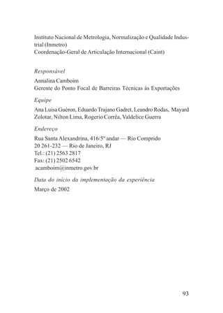 93
Instituto Nacional de Metrologia, Normalização e Qualidade Indus-
trial (Inmetro)
Coordenação-Geral de Articulação Internacional (Caint)
Responsável
Annalina Camboim
Gerente do Ponto Focal de Barreiras Técnicas às Exportações
Equipe
Ana Luisa Guéron, Eduardo Trajano Gadret, Leandro Rodas, Mayard
Zolotar, Nilton Lima, Rogerio Corrêa, Valdelice Guerra
Endereço
Rua Santa Alexandrina, 416/5º andar — Rio Comprido
20 261-232 — Rio de Janeiro, RJ
Tel.: (21) 2563 2817
Fax: (21) 2502 6542
acamboim@inmetro.gov.br
Data do início da implementação da experiência
Março de 2002
 