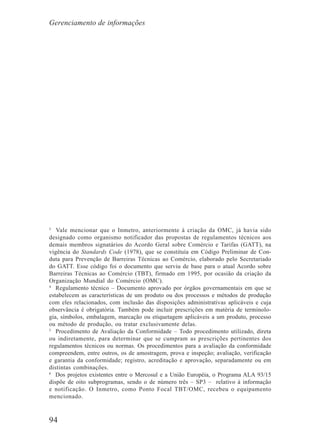 94
3
Vale mencionar que o Inmetro, anteriormente à criação da OMC, já havia sido
designado como organismo notificador das propostas de regulamentos técnicos aos
demais membros signatários do Acordo Geral sobre Comércio e Tarifas (GATT), na
vigência do Standards Code (1978), que se constituía em Código Preliminar de Con-
duta para Prevenção de Barreiras Técnicas ao Comércio, elaborado pelo Secretariado
do GATT. Esse código foi o documento que serviu de base para o atual Acordo sobre
Barreiras Técnicas ao Comércio (TBT), firmado em 1995, por ocasião da criação da
Organização Mundial do Comércio (OMC).
4
Regulamento técnico – Documento aprovado por órgãos governamentais em que se
estabelecem as características de um produto ou dos processos e métodos de produção
com eles relacionados, com inclusão das disposições administrativas aplicáveis e cuja
observância é obrigatória. Também pode incluir prescrições em matéria de terminolo-
gia, símbolos, embalagem, marcação ou etiquetagem aplicáveis a um produto, processo
ou método de produção, ou tratar exclusivamente delas.
5
Procedimento de Avaliação da Conformidade – Todo procedimento utilizado, direta
ou indiretamente, para determinar que se cumpram as prescrições pertinentes dos
regulamentos técnicos ou normas. Os procedimentos para a avaliação da conformidade
compreendem, entre outros, os de amostragem, prova e inspeção; avaliação, verificação
e garantia da conformidade; registro, acreditação e aprovação, separadamente ou em
distintas combinações.
6
Dos projetos existentes entre o Mercosul e a União Européia, o Programa ALA 93/15
dispõe de oito subprogramas, sendo o de número três – SP3 – relativo à informação
e notificação. O Inmetro, como Ponto Focal TBT/OMC, recebeu o equipamento
mencionado.
Gerenciamento de informações
 