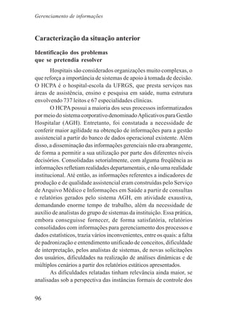 96
Caracterização da situação anterior
Identificação dos problemas
que se pretendia resolver
Hospitais são considerados organizações muito complexas, o
que reforça a importância de sistemas de apoio à tomada de decisão.
O HCPA é o hospital-escola da UFRGS, que presta serviços nas
áreas de assistência, ensino e pesquisa em saúde, numa estrutura
envolvendo 737 leitos e 67 especialidades clínicas.
O HCPA possui a maioria dos seus processos informatizados
por meio do sistema corporativo denominadoAplicativos para Gestão
Hospitalar (AGH). Entretanto, foi constatada a necessidade de
conferir maior agilidade na obtenção de informações para a gestão
assistencial a partir do banco de dados operacional existente. Além
disso, a disseminação das informações gerenciais não era abrangente,
de forma a permitir a sua utilização por parte dos diferentes níveis
decisórios. Consolidadas setorialmente, com alguma freqüência as
informações refletiam realidades departamentais, e não uma realidade
institucional. Até então, as informações referentes a indicadores de
produção e de qualidade assistencial eram construídas pelo Serviço
de Arquivo Médico e Informações em Saúde a partir de consultas
e relatórios gerados pelo sistema AGH, em atividade exaustiva,
demandando enorme tempo de trabalho, além da necessidade de
auxílio de analistas do grupo de sistemas da instituição. Essa prática,
embora conseguisse fornecer, de forma satisfatória, relatórios
consolidados com informações para gerenciamento dos processos e
dados estatísticos, trazia vários inconvenientes, entre os quais: a falta
de padronização e entendimento unificado de conceitos, dificuldade
de interpretação, pelos analistas de sistemas, de novas solicitações
dos usuários, dificuldades na realização de análises dinâmicas e de
múltiplos cenários a partir dos relatórios estáticos apresentados.
As dificuldades relatadas tinham relevância ainda maior, se
analisadas sob a perspectiva das instâncias formais de controle dos
Gerenciamento de informações
 