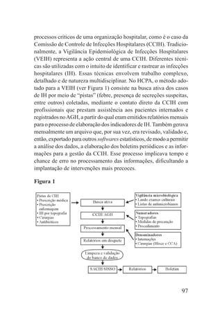97
processos críticos de uma organização hospitalar, como é o caso da
Comissão de Controle de Infecções Hospitalares (CCIH). Tradicio-
nalmente, a Vigilância Epidemiológica de Infecções Hospitalares
(VEIH) representa a ação central de uma CCIH. Diferentes técni-
cas são utilizadas com o intuito de identificar e rastrear as infecções
hospitalares (IH). Essas técnicas envolvem trabalho complexo,
detalhado e de natureza multidisciplinar. No HCPA, o método ado-
tado para a VEIH (ver Figura 1) consiste na busca ativa dos casos
de IH por meio de “pistas” (febre, presença de secreções suspeitas,
entre outros) coletadas, mediante o contato direto da CCIH com
profissionais que prestam assistência aos pacientes internados e
registrados noAGH, a partir do qual eram emitidos relatórios mensais
para o processo de elaboração dos indicadores de IH. Também gerava
mensalmente um arquivo que, por sua vez, era revisado, validado e,
então, exportado para outros softwares estatísticos, de modo a permitir
a análise dos dados, a elaboração dos boletins periódicos e as infor-
mações para a gestão da CCIH. Esse processo implicava tempo e
chance de erro no processamento das informações, dificultando a
implantação de intervenções mais precoces.
Figura 1
 