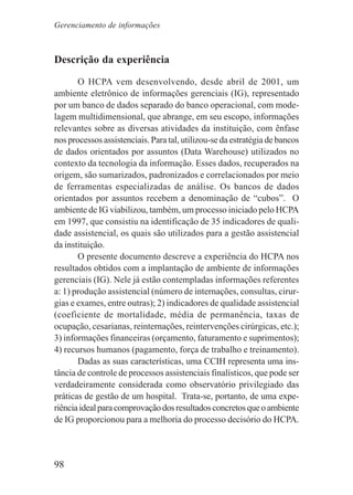 98
Descrição da experiência
O HCPA vem desenvolvendo, desde abril de 2001, um
ambiente eletrônico de informações gerenciais (IG), representado
por um banco de dados separado do banco operacional, com mode-
lagem multidimensional, que abrange, em seu escopo, informações
relevantes sobre as diversas atividades da instituição, com ênfase
nos processos assistenciais. Para tal, utilizou-se da estratégia de bancos
de dados orientados por assuntos (Data Warehouse) utilizados no
contexto da tecnologia da informação. Esses dados, recuperados na
origem, são sumarizados, padronizados e correlacionados por meio
de ferramentas especializadas de análise. Os bancos de dados
orientados por assuntos recebem a denominação de “cubos”. O
ambiente de IG viabilizou, também, um processo iniciado pelo HCPA
em 1997, que consistiu na identificação de 35 indicadores de quali-
dade assistencial, os quais são utilizados para a gestão assistencial
da instituição.
O presente documento descreve a experiência do HCPA nos
resultados obtidos com a implantação de ambiente de informações
gerenciais (IG). Nele já estão contempladas informações referentes
a: 1) produção assistencial (número de internações, consultas, cirur-
gias e exames, entre outras); 2) indicadores de qualidade assistencial
(coeficiente de mortalidade, média de permanência, taxas de
ocupação, cesarianas, reinternações, reintervenções cirúrgicas, etc.);
3) informações financeiras (orçamento, faturamento e suprimentos);
4) recursos humanos (pagamento, força de trabalho e treinamento).
Dadas as suas características, uma CCIH representa uma ins-
tância de controle de processos assistenciais finalísticos, que pode ser
verdadeiramente considerada como observatório privilegiado das
práticas de gestão de um hospital. Trata-se, portanto, de uma expe-
riênciaidealparacomprovaçãodosresultadosconcretosqueoambiente
de IG proporcionou para a melhoria do processo decisório do HCPA.
Gerenciamento de informações
 