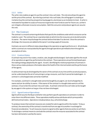 2.2.3 Seller
The sellerrole enablesanagentto putthe contract intoa sell state. Thisrole alsoallowsthe agentto
setthe price of the contract. By enteringacontract intoa sell state,the sellingagent iscreatingan
invitation buythe contractby prospective buyingagents,alsoknownasan invitation to treat. A selleris
motivatedtoliquidateitssurplusof resourcestogenerate more fundstosave for future use,sothatit
can mitigate unforeseenresource consumption. Boththe consumerandproduceragentscan assume
thisrole.
2.3 The Contract
The contract isa record containingattributesthatspecifythe conditionsunderwhicharesource canbe
tradedor used. The contract hasan expirationdate at whichtime the resourcesare to be deliveredto
itsowner. The ownermaydischarge the contract before thatdate if so desired. Once the contractis
discharge,the resourcesare addedtothe owner’sexistingsupplyof resources.
Contracts can existin differentstatesdependingonthe operationanagentperformsonit. All attributes
withinacontract are manipulated bythe agentsthroughoperationspermittedtothemthroughthe
assumptionof roles.
2.3.1 ContractStates
A contract may existinfourstates,creation,sale,boughtanddischarged. Eachstate signifiesthe result
of an operationanagenthas performedonthe contract. These operationsare performedbasedupon
the tradingstrategyadoptedbythe agent. Aswell,identifyingthe relativeproportionsof contractsin
these variousstatesproducesinformationaboutthe healthof the internalmarketandthe performance
of the agents.
A validcontractmay be dischargedbythe ownerof the contract at any time andfor practical purposes,
can be understoodasthe act of consumingorusinga resource,suchthat itcannot be tradedagain. A
contract in a dischargedstate cannotbe modified.
For example,acontractin a boughtstate cannot be boughtby anyagent,can be dischargedbyits
ownerandcan be soldby itsowner. If the ownerof the contract ina boughtstate wantsto sell the
contract, itmust enterthe contract intoa sell state. A contract enteredintoasell state canbe bought
by anyagent inthe system as longas ithas not beendischarged.
2.3.2 AgentContract Operations
Agentswhichassume the BuyerandSellerrolesperformspecificoperationsoncontractsinorderto
enterthemintodifferentstates. These operationsmodifyvariousattributeswhichcorrespondto
definedcontractstates. Operationsincludeproduce,buy,sell anddischarge.
To produce meansthat contract resourcesare createdforsale to agentswithinthe market. To buya
contract, the ownershipof the contractis transferredfromone agenttoanotherinexchange for
financial consideration. Tosell resourcesmeanstosignal tootheragentsthatone wishestosell them.
To discharge a contract meansto conclude the contract once the resource associatedtothe contract
has beendelivered orusedbythe owner.
 