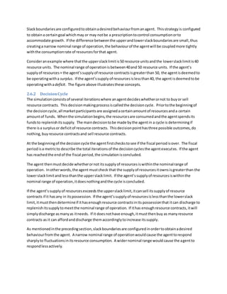 Slackboundariesare configuredtoobtainadesiredbehaviourfromanagent. Thisstrategyis configured
to obtaina certaingoal whichmay or may notbe a prescriptiontocontrol consumptionorto
accommodate growth. If the difference betweenthe upperandlowerslackboundariesare small,thus
creatinga narrow nominal range of operation,the behaviourof the agentwill be coupledmore tightly
withthe consumptionrate of resourcesforthat agent.
Consideranexample where thatthe upperslacklimitis50 resource unitsandthe lowerslacklimitis40
resource units. The nominal range of operationisbetween40and 50 resource units. If the agent’s
supplyof resources+ the agent’ssupplyof resource contractsisgreaterthan 50, the agentisdeemedto
be operatingwitha surplus. If the agent’ssupply of resourcesislessthan40, the agent isdeemedtobe
operatingwithadeficit. The figure above illustratesthese concepts.
2.6.2 DecisionCycle
The simulationconsistsof several iterationswhere anagentdecideswhetherornot to buyor sell
resource contracts. This decisionmakingprocessiscalledthe decisioncycle. Priortothe beginningof
the decisioncycle,all marketparticipantsare assignedacertainamountof resourcesanda certain
amountof funds. Whenthe simulationbegins,the resourcesare consumedandthe agentspendsits
fundsto replenishitssupply. The maindecisiontobe made bythe agentin a cycle is determiningif
there isa surplusor deficitof resource contracts. Thisdecisionpointhasthree possible outcomes,do
nothing,buyresource contractsand sell resource contracts.
At the beginningof the decisioncycle the agentfirstcheckstosee if the fiscal periodisover. The fiscal
periodisa metricto describe the total iterationsof the decisioncyclesthe agentexecutes. If the agent
has reachedthe endof the fiscal period,the simulationisconcluded.
The agent thenmustdecide whetherornot itssupplyof resourcesiswithinthe nominalrange of
operation. Inotherwords,the agent mustcheck that the supplyof resourcesitownsisgreaterthan the
lowerslacklimitandlessthanthe upperslacklimit. If the agent’ssupplyof resourcesiswithinthe
nominal range of operation,itdoesnothingandthe cycle isconcluded.
If the agent’ssupplyof resourcesexceeds the upperslacklimit,itcansell itssupplyof resource
contracts if it hasany in itspossession. If the agent’ssupplyof resourcesislessthanthe lowerslack
limit,itmustthendetermineif ithasenoughresource contractsinits possessionthat itcan discharge to
replenishitssupplytomeetthe nominal range of operation. If ithas enoughresource contracts,itwill
simplydischarge asmanyas itneeds. If it doesnothave enough,itmustthenbuy as manyresource
contracts as it can affordanddischarge themaccordinglytoincrease itssupply.
As mentionedinthe precedingsection,slackboundariesare configuredinordertoobtainadesired
behaviourfromthe agent. A narrow nominal range of operationwouldcause the agenttorespond
sharplyto fluctuationsinitsresource consumption. A widernominal range wouldcause the agentto
respondlessactively.
 