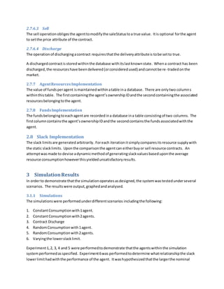 2.7.6.3 Sell
The sell operationobligesthe agenttomodifythe saleStatustoa true value. Itis optional forthe agent
to setthe price attribute of the contract.
2.7.6.4 Discharge
The operationof dischargingacontract requiresthatthe deliveryattributeis tobe setto true.
A dischargedcontractis storedwithinthe database withitslastknownstate. Whena contract has been
discharged,the resourceshave beendelivered(orconsideredused) andcannotbe re-tradedonthe
market.
2.7.7 AgentResourcesImplementation
The value of fundsperagent ismaintainedwithinatable ina database. There are onlytwo columns
withinthistable. The firstcontainingthe agent’sownershipIDandthe secondcontainingthe associated
resourcesbelongingtothe agent.
2.7.8 FundsImplementation
The fundsbelongingtoeachagentare recordedina database ina table consistingof two columns. The
firstcolumncontainsthe agent’sownershipIDandthe secondcontainsthe fundsassociatedwiththe
agent.
2.8 Slack Implementation
The slack limitsare generated arbitrarily. Foreach iterationitsimplycomparesitsresource supplywith
the static slacklimits. Uponthe comparisonthe agentcan eitherbuyor sell resource contracts. An
attemptwasmade to devise adynamicmethodof generatingslackvaluesbaseduponthe average
resource consumptionhoweverthisyieldedunsatisfactoryresults.
3 SimulationResults
In orderto demonstrate thatthe simulationoperatesasdesigned,the systemwastestedunderseveral
scenarios. The resultswere output,graphedandanalysed.
3.1.1 Simulations
The simulationswere performedunderdifferentscenarios includingthe following:
1. ConstantConsumptionwith1agent.
2. ConstantConsumptionwith2agents.
3. Contract Discharge
4. RandomConsumptionwith1agent.
5. RandomConsumptionwith2agents.
6. Varyingthe lowerslacklimit.
Experiment1,2, 3, 4 and 5 were performedtodemonstrate thatthe agentswithinthe simulation
systemperformedasspecified. Experiment6was performedtodetermine whatrelationshipthe slack
lowerlimithadwiththe performance of the agent. Itwashypothesizedthatthe largerthe nominal
 