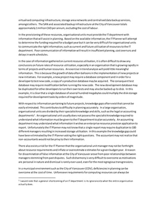 virtualisedcomputinginfrastructure,storage areanetworksandcentraliseddatabackupservices,
amongstothers. The SAN and associatedbackupinfrastructure atthe Cityof Vancouvertotals
approximately1millionCADperannum,excludingthe costof labour.
In the provisioningof these resources,organisationalunitsmustprovidethe ITdepartmentwith
informationthatwill assistinplanning. Basedonthe available information,the ITPlannerwill attempt
to determine the fundingrequiredforabudgetyearbutit can be verydifficultfororganisational units
to communicate the rightinformation,suchascurrent andfuture utilisationof resourcestothe IT
department. Poorcommunicationof informationwillresultininsufficientplanning,costoverrunsand
delaysinworkschedules.
In the case of informationgatheredoncurrentresource utilisation,itisoftendifficulttodraw any
conclusionsonfuture ratesof resource utilization,especiallyinanorganisationthatisgrowingrapidlyin
termsof projectsandhumanresources. Anexercise intrendanalysiswillyieldlittle meaningful
information. Thisisbecause the growthof dataoftenballoonsinthe implementationof new projectsor
newinitiatives. Forexample,anewprojectmayrequire adatabase componentandinorderfora
developertotestnewcode,a copyof a productiondatabase maybe acquired. The consequenttest
database mayrequire modificationbefore runningthe new code. The new developmentdatabase may
be duplicatedforotherdeveloperstoruntheirowntestsand may alsobe backedup to disk. In this
example, itisclearthata single database of several hundredmegabytescouldmultiplythe diskstorage
requiredfordevelopmenttasksbyordersof magnitude.
Withrespectto informationpertainingtofuture projects,knowledge gapsoftenexistthatcannotbe
easilyeliminated. Thiscontributestodifficultyinplanningaccurately. Ina large organisation,
organisational unitsare dividedbytheirspecialistknowledge andskills,suchasthe legal oraccounting
departments2
. Anorganisational unitusuallydoesnotpossessthe specialistknowledgerequiredto
understandwhatinformationmustbe giventothe ITdepartmenttoplanaccurately. Anaccounting
departmentmayunderstandwhatinformationitwishesanenterpriseresource provisionapplicationto
report. Unfortunatelythe ITPlannermaynot know thata single reportmayrequire duplicationto100
differentmanagersresultinginincreasedstorage utilisation. Inthisexample the knowledgegapcould
have beeneliminatedbythe IT Planneraskingthe rightquestions. The accountantmaynot realize that
non-accountantswouldnotbe privytotheirinformation.
There alsoexistsariskfor the IT Plannerthatthe organisational unitmanagermaynotbe forthright
aboutresource requirementsandinflate oroverestimate estimatesforagivenbudgetyear. A reason
for disseminationof false informationatthe Cityof Vancouverarose frompoor relationshipsbetween
managersstemmingfrompastdisputes. Suchdisharmonyisverydifficulttoovercome asmotivations
are personal innature anddismissal israrelyeverused,evenforthe mostegregioustransgressions.
In a municipal environmentsuchasthe Cityof Vancouver(COV),deficienciesinplanningcanbe
overcome atthe costof time. Unforeseenrequirementsforcomputing resourcescanalwaysbe
2 I would note that a general shortcomingof an IT department is its ignoranceto what the entire organisation
actually does.
 