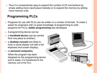  Thus it is comparatively easy to expand the number of I/O connections by
simply adding more input/output modules or to expand the memory by adding
more memory units.
Programming PLCs
 Programs for use with PLCs can be written in a number of formats. To make it
easier for engineers with no great knowledge of programming to write
programs for PLCs, ladder programming was developed.
 A programming device can be:
 a handheld device (can be carried
from one place to another),
 a desktop console (are likely to
have a visual display unit with a full
keyboard and screen display),
 or personal computers.
When the program has been
designed on the programming device
and is ready, it is transferred to the
memory unit of the PLC.
 