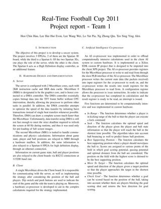 Real-Time Football Cup 2011
                              Project report - Team 1
       Hoo Chin Hau, Lee Hui Hui Evon, Lee Wang Wei, Lo Yat Piu, Ng Zhong Qin, Teo Sing Ying Alex


                      I. I NTRODUCTION                              C. Artiﬁcial Intelligence Co-processor
  The objective of this project is to develop a soccer system.
The project involves 3 FPGAs, 2 of them are the Spartan 3E             An AI co-processor was implemented in order to ofﬂoad
board, while the third is a Spartan 6. Of the two Spartan 3Es,      computationally intensive calculations used in the client AI
one plays the role of the server, while the other is the client.    system to custom hardware. It is implemented as a Xilinx
The Spartan 6 acts as a High Deﬁnition display controller, as       EDK custom IP project that is designed to be imported into
an additional feature.                                              the client XPS project. The AI co-processor provides registers
                                                                    for the Microblaze processor to write to and read from through
      II. H ARDWARE D ESIGN AND I MPLEMENTATION                     the slave PLB interface of the AI co-processor. The Microblaze
                                                                    processor writes the current state data (the packets received)
A. Server
                                                                    into input registers for the co-processor to work on, and the
   The server is conﬁgured with 2 Microblaze cores, each with       co-processor writes the results into result registers for the
2KB instruction cache and 8KB data cache. Microblaze 0              Microblaze processor to read from. A conﬁguration register
(MB0) is designated to be the graphics core, and is hence con-      allows the processor to issue instructions. In order to indicate
nected to a DMA controller. The DMA controller essentially          that the co-processor has completed its calculations and the
copies bitmap data into the TFT frame buffer without CPU            result register is ready to be read, an interrupt is issued.
intervention, thereby allowing the processor to perform other          Five functions are determined to be computationally inten-
tasks in parallel. In addition, the DMA controller attempts         sive and was implemented in custom hardware.
to optimize the speed of the data transfer by initiating burst
transactions instead of single beat transfers whenever possible.      •   In Range - The function determines whether a player is
Therefore, DMA can draw a complete screen much faster than                in kicking range of the ball so that the player can execute
the Microblaze. Unfortunately, data transfer using DMA is still           a kick command
not fast enough to meet the strict deadline required to refresh       •   Seek - The function calculates the optimal speed and
the screen at 60 Hz during runtime, and thus it was used only             direction of the player given the player and ball state
for pre-loading of full screen images.                                    information so that the player will reach the ball in the
   The second Microblaze (MB1) is tasked to handle commu-                 shortest time possible. The algorithm takes into account
nications and physics calculations. Information about game                ball bouncing as well to predict future ball positions.
state, player and ball positions are relayed to MB0 through           •   Best Supporting Position - The function calculates the
a hardware mailbox. In addition, the same information is                  best supporting position where a player should move/pass
also relayed to a Spartan 6 FPGA for high deﬁnition display,              the ball to. Scores are assigned to various points of the
through an ethernet connection.                                           ﬁeld in which goal scoring potential, passing potential
   Information on current game state, ball and player positions           and optimal distance from the ball are considered. The
are also relayed to the client boards via RS232 connections at            position on the ﬁeld with the highest score is deemed to
115200 baud rate.                                                         be the best supporting position.
                                                                      •   Move To Target - The function calculates the optimal
B. Client                                                                 speed and direction of the player given a target position
   A single Microblaze drives the Client board. It is responsible         so that the player approaches the target in the shortest
for communicating with the server, as well as implementing                time possible.
the strategy after considering the position of the ball and           •   Check Goal - The function determines whether a goal
players. Dip switch and push buttons are used to indicate the             can be scored based on the position of the ball, taking
start of the game and the side the team is playing on. Moreover,          into account whether there are players blocking the goal
a hardware co-processor is developed to aid in the complex                scoring shot and returns the best direction for goal
calculations required for the strategy implemented.                       scoring.
 