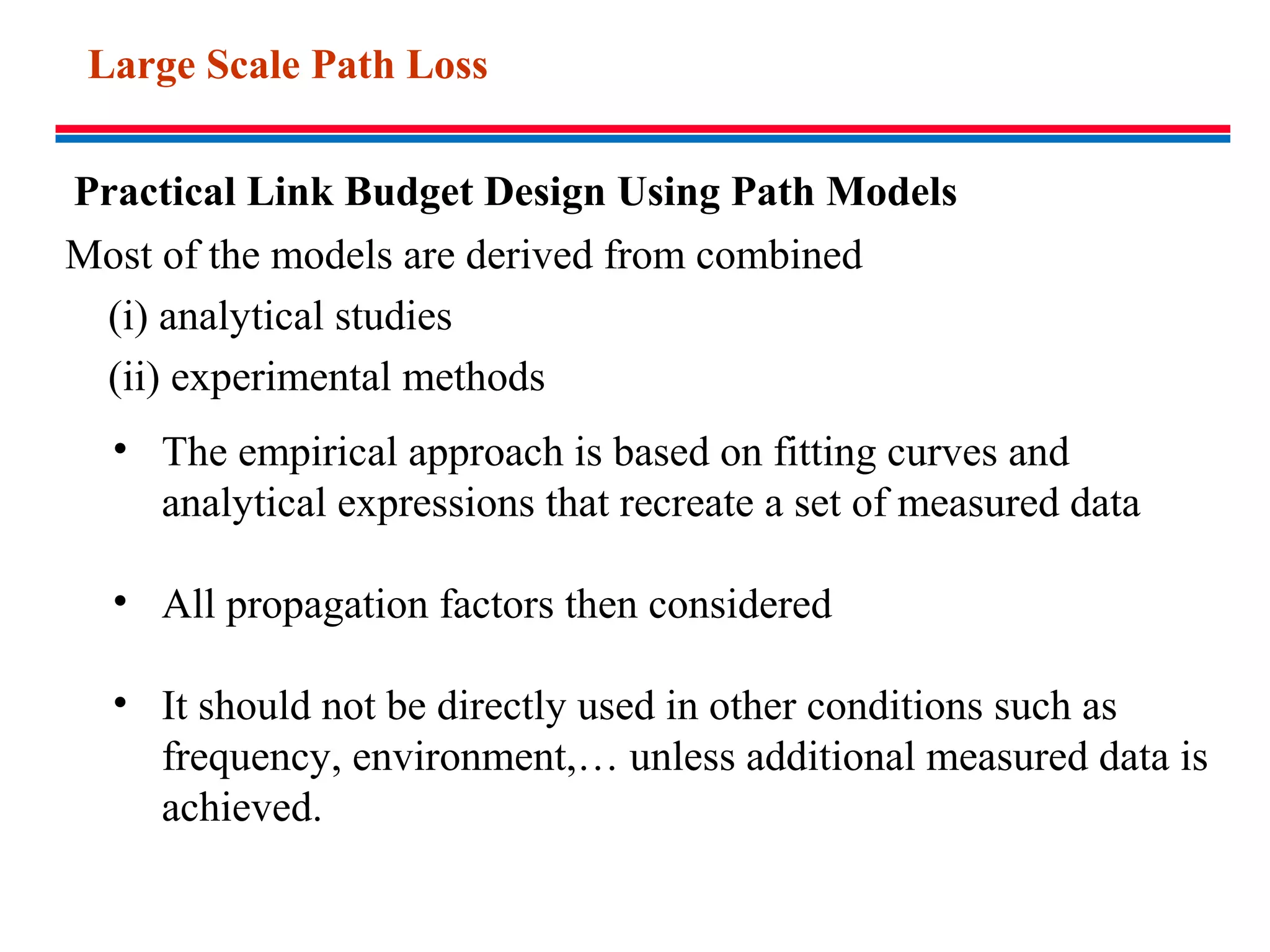 Practical Link Budget Design Using Path Models
• The empirical approach is based on fitting curves and
analytical expressions that recreate a set of measured data
• All propagation factors then considered
• It should not be directly used in other conditions such as
frequency, environment,… unless additional measured data is
achieved.
Most of the models are derived from combined
(i) analytical studies
(ii) experimental methods
Large Scale Path Loss
 