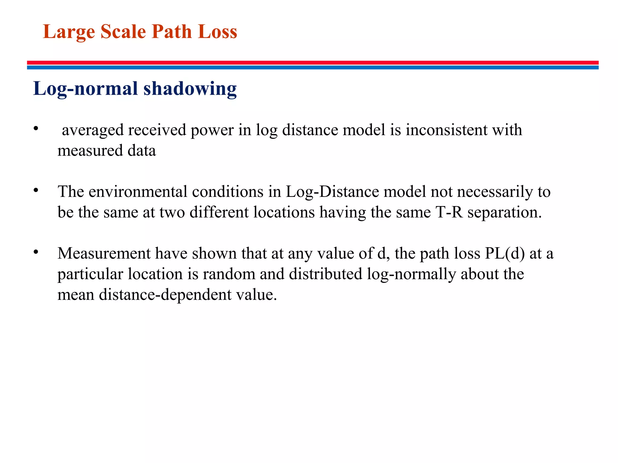 Log-normal shadowing
• averaged received power in log distance model is inconsistent with
measured data
• The environmental conditions in Log-Distance model not necessarily to
be the same at two different locations having the same T-R separation.
• Measurement have shown that at any value of d, the path loss PL(d) at a
particular location is random and distributed log-normally about the
mean distance-dependent value.
Large Scale Path Loss
 