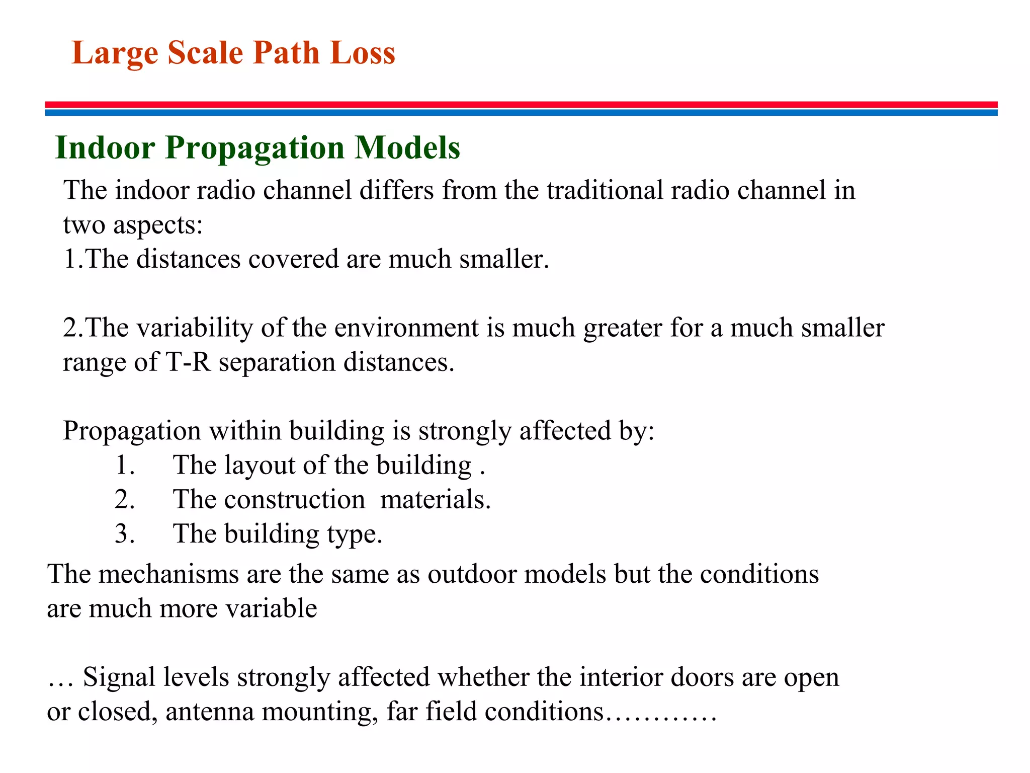 Indoor Propagation Models
The indoor radio channel differs from the traditional radio channel in
two aspects:
1.The distances covered are much smaller.
2.The variability of the environment is much greater for a much smaller
range of T-R separation distances.
Propagation within building is strongly affected by:
1. The layout of the building .
2. The construction materials.
3. The building type.
The mechanisms are the same as outdoor models but the conditions
are much more variable
… Signal levels strongly affected whether the interior doors are open
or closed, antenna mounting, far field conditions…………
Large Scale Path Loss
 
